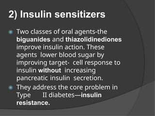 2) Insulin sensitizers
◉ Two classes of oral agents-the
biguanides and thiazolidinediones
improve insulin action. These
agents lower blood sugar by
improving target- cell response to
insulin without increasing
pancreatic insulin secretion.
◉ They address the core problem in
Type II diabetes—insulin
resistance.
 