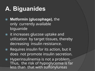 A. Biguanides
◉ Metformin (glucophage), the
only currently available
biguanide
◉ it increases glucose uptake and
utilization by target tissues, thereby
decreasing insulin resistance.
◉ Requires insulin for its action, but it
does not promote insulin secretion.
◉ Hyperinsulinemia is not a problem.
Thus, the risk of hypoglycemia is far
less than that with sulfonylureas
 