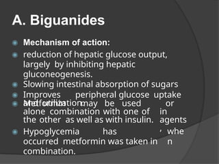 A. Biguanides
◉ Mechanism of action:
◉ reduction of hepatic glucose output,
largely by inhibiting hepatic
gluconeogenesis.
◉ Slowing intestinal absorption of sugars
◉ Improves peripheral glucose uptake
and utilization. or
in
agents
,
◉ Metformin may be used
alone combination with one of
the other as well as with insulin.
whe
n
◉ Hypoglycemia has
occurred metformin was taken in
combination.
 