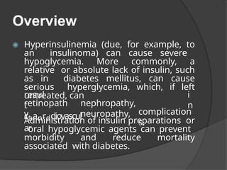 Overview
◉ Hyperinsulinemia (due, for example, to
an insulinoma) can cause severe
hypoglycemia. More commonly, a
relative or absolute lack of insulin, such
as in diabetes mellitus, can cause
serious hyperglycemia, which, if left
untreated, can
resul
t
i
n
retinopath
y,
nephropathy,
neuropathy,
caanrddiovascul
ar
complication
s.
Administration of insulin preparations or
oral hypoglycemic agents can prevent
morbidity and reduce mortality
associated with diabetes.
 