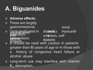 A. Biguanides
◉ Adverse effects:
◉ These are largely
gastrointestinal.
◉ Contraindicated in diabetics
with
ahnedp/aotri
c
disease,
infarction,
severe
acut
e
renal
myocardi
al
infection, or
diabetic
ketoacidosis
.
◉ It should be used with caution in patients
greater than 80 years of age or in those with
a history of congestive heart failure or
alcohol abuse.
◉ Long-term use may interfere with vitamin
B12
absorption.
 