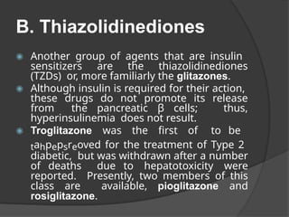 B. Thiazolidinediones
◉ Another group of agents that are insulin
sensitizers are the thiazolidinediones
(TZDs) or, more familiarly the glitazones.
◉ Although insulin is required for their action,
these drugs do not promote its release
from the pancreatic β cells; thus,
hyperinsulinemia does not result.
◉ Troglitazone was the first of to be
tahpepsreoved for the treatment of Type 2
diabetic, but was withdrawn after a number
of deaths due to hepatotoxicity were
reported. Presently, two members of this
class are available, pioglitazone and
rosiglitazone.
 