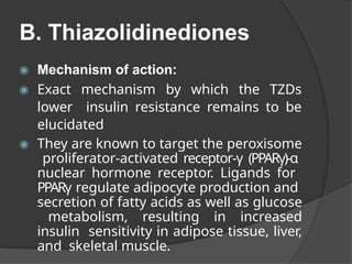B. Thiazolidinediones
◉ Mechanism of action:
◉ Exact mechanism by which the TZDs
lower insulin resistance remains to be
elucidated
◉ They are known to target the peroxisome
proliferator-activated receptor-γ (PPARγ)-α
nuclear hormone receptor. Ligands for
PPARγ regulate adipocyte production and
secretion of fatty acids as well as glucose
metabolism, resulting in increased
insulin sensitivity in adipose tissue, liver,
and skeletal muscle.
 