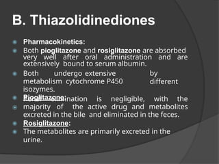 B. Thiazolidinediones
◉ Pharmacokinetics:
◉ Both pioglitazone and rosiglitazone are absorbed
very well after oral administration and are
extensively bound to serum albumin.
by
different
◉ Both undergo extensive
metabolism cytochrome P450
isozymes.
◉ Pioglitazone:
⦿
Renal elimination is negligible, with the
majority of the active drug and metabolites
excreted in the bile and eliminated in the feces.
◉ Rosiglitazone:
◉ The metabolites are primarily excreted in the
urine.
 