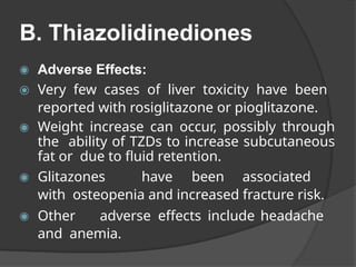 B. Thiazolidinediones
◉ Adverse Effects:
⦿ Very few cases of liver toxicity have been
reported with rosiglitazone or pioglitazone.
◉ Weight increase can occur, possibly through
the ability of TZDs to increase subcutaneous
fat or due to fluid retention.
◉ Glitazones have been associated
with osteopenia and increased fracture risk.
◉ Other adverse effects include headache
and anemia.
 