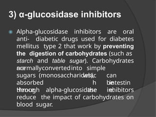 3) α-glucosidase inhibitors
◉ Alpha-glucosidase inhibitors are oral
anti- diabetic drugs used for diabetes
mellitus type 2 that work by preventing
the digestion of carbohydrates (such as
starch and table sugar). Carbohydrates
are
normallyconvertedinto simple
sugars (monosaccharides),
absorbed
through
whic
h
the
can
be
intestin
e.
Hence, alpha-glucosidase inhibitors
reduce the impact of carbohydrates on
blood sugar.
 