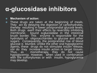 α-glucosidase inhibitors
◉ Mechanism of action:
◉ These drugs are taken at the beginning of meals.
They act by delaying the digestion of carbohydrates,
thereby resulting in lower postprandial glucose levels.
Both drugs exert their effects by reversibly inhibiting
membrane- bound α-glucosidase in the intestinal
brush border. This enzyme is responsible for the
hydrolysis of oligosaccharides to glucose and other
sugars. Consequently, the postprandial rise of blood
glucose is blunted. Unlike the other oral hypoglycemic
agents, these drugs do not stimulate insulin release,
nor do they increase insulin action in target tissues.
Thus, as monotherapy, they do not cause
hypoglycemia. However, when used in combination
with the sulfonylureas or with insulin, hypoglycemia
may develop.
 