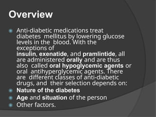 Overview
◉ Anti-diabetic medications treat
diabetes mellitus by lowering glucose
levels in the blood. With the
exceptions of
insulin, exenatide, and pramlintide, all
are administered orally and are thus
also called oral hypoglycemic agents or
oral antihyperglycemic agents. There
are different classes of anti-diabetic
drugs, and their selection depends on:
◉ Nature of the diabetes
◉ Age and situation of the person
◉ Other factors.
 