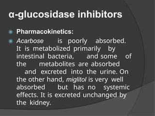 α-glucosidase inhibitors
◉ Pharmacokinetics:
◉ Acarbose is poorly absorbed.
It is metabolized primarily by
intestinal bacteria, and some of
the metabolites are absorbed
and excreted into the urine. On
the other hand, miglitol is very well
absorbed but has no systemic
effects. It is excreted unchanged by
the kidney.
 