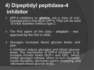 4) Dipeptidyl peptidase-4
inhibitor
◉ DPP-4 inhibitors or gliptins, are a class of oral
hypoglycemics that block DPP-4. They can be used
to treat diabetes mellitus type 2.
◉ The first agent of the class - sitagliptin - was
approved by the FDA in 2006.
◉ Glucagon increases blood glucose levels, and
DPP-
4 inhibitors reduce glucagon and blood glucose
levels. The mechanism of DPP-4 inhibitors is to
increase incretin levels (GLP-1 and GIP), which
inhibit glucagon release, which in turn increases
insulin secretion, decreases gastric emptying, and
decreases blood glucose levels.
 