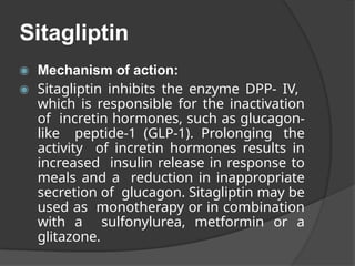 Sitagliptin
◉ Mechanism of action:
◉ Sitagliptin inhibits the enzyme DPP- IV,
which is responsible for the inactivation
of incretin hormones, such as glucagon-
like peptide-1 (GLP-1). Prolonging the
activity of incretin hormones results in
increased insulin release in response to
meals and a reduction in inappropriate
secretion of glucagon. Sitagliptin may be
used as monotherapy or in combination
with a sulfonylurea, metformin or a
glitazone.
 