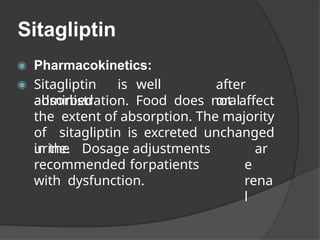 Sitagliptin
◉ Pharmacokinetics:
◉ Sitagliptin is well
absorbed
after
oral
administration. Food does not affect
the extent of absorption. The majority
of sitagliptin is excreted unchanged
in the ar
e
rena
l
urine. Dosage adjustments
recommended forpatients
with dysfunction.
 