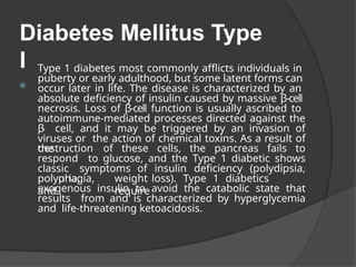 Diabetes Mellitus Type
I
⦿
Type 1 diabetes most commonly afflicts individuals in
puberty or early adulthood, but some latent forms can
occur later in life. The disease is characterized by an
absolute deficiency of insulin caused by massive β-cell
necrosis. Loss of β-cell function is usually ascribed to
autoimmune-mediated processes directed against the
β
- cell, and it may be triggered by an invasion of
viruses or the action of chemical toxins. As a result of
the
destruction of these cells, the pancreas fails to
respond to glucose, and the Type 1 diabetic shows
classic symptoms of insulin deficiency (polydipsia,
polyphagia,
polyuria,
and
weight loss). Type 1 diabetics
require
exogenous insulin to avoid the catabolic state that
results from and is characterized by hyperglycemia
and life-threatening ketoacidosis.
 