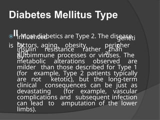 Diabetes Mellitus Type
⦿II Most diabetics are Type 2. The disease
is
influenced
by
geneti
c
factors, aging, obesity,
and
peripher
al
insulin resistance rather than
by
autoimmune processes or viruses. The
metabolic alterations observed are
milder than those described for Type 1
(for example, Type 2 patients typically
are not ketotic), but the long-term
clinical consequences can be just as
devastating (for example, vascular
complications and subsequent infection
can lead to amputation of the lower
limbs).
 