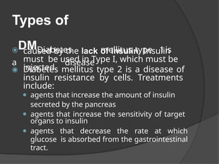 Types of
⦿DMDiabetes mellitus type 1is
a disease
caused by the lack of insulin. Insulin
must be used in Type I, which must be
injected.
◉ Diabetes mellitus type 2 is a disease of
insulin resistance by cells. Treatments
include:
⚫ agents that increase the amount of insulin
secreted by the pancreas
⚫ agents that increase the sensitivity of target
organs to insulin
⚫ agents that decrease the rate at which
glucose is absorbed from the gastrointestinal
tract.
 