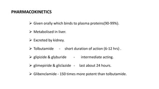  Given orally which binds to plasma proteins(90-99%).
 Metabolised in liver.
 Excreted by kidney.
 Tolbutamide - short duration of action (6-12 hrs) .
 glipizide & glyburide - intermediate acting.
 glimepiride & gliclazide - last about 24 hours.
 Glibenclamide - 150 times more potent than tolbutamide.
PHARMACOKINETICS
 