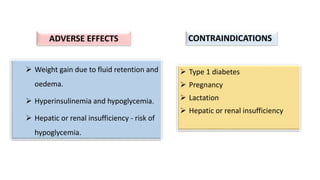  Type 1 diabetes
 Pregnancy
 Lactation
 Hepatic or renal insufficiency
 Weight gain due to fluid retention and
oedema.
 Hyperinsulinemia and hypoglycemia.
 Hepatic or renal insufficiency - risk of
hypoglycemia.
CONTRAINDICATIONS
ADVERSE EFFECTS
 