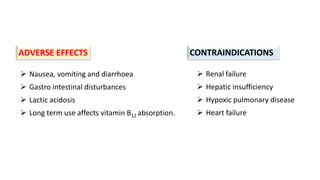  Nausea, vomiting and diarrhoea
 Gastro intestinal disturbances
 Lactic acidosis
 Long term use affects vitamin B12 absorption.
 Renal failure
 Hepatic insufficiency
 Hypoxic pulmonary disease
 Heart failure
ADVERSE EFFECTS CONTRAINDICATIONS
 