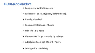 PHARMACOKINETICS
 Long-acting synthetic agents.
 Exenatide - SC inj. (typically before meals).
 Rapidly absorbed
 Peak concentrations - 2 hours
 Half-life - 2–3 hours
 Clearance of drugs primarily by kidneys.
 Albiglutide has a half-life of 5–7 days.
 Semaglutide - oral drug
 