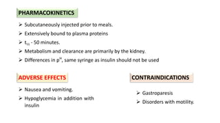  Subcutaneously injected prior to meals.
 Extensively bound to plasma proteins
 t½ - 50 minutes.
 Metabolism and clearance are primarily by the kidney.
 Differences in pH
, same syringe as insulin should not be used
 Nausea and vomiting.
 Hypoglycemia in addition with
insulin
 Gastroparesis
 Disorders with motility.
ADVERSE EFFECTS CONTRAINDICATIONS
PHARMACOKINETICS
 