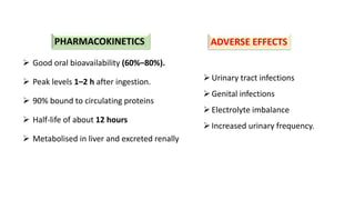 Urinary tract infections
Genital infections
Electrolyte imbalance
Increased urinary frequency.
 Good oral bioavailability (60%–80%).
 Peak levels 1–2 h after ingestion.
 90% bound to circulating proteins
 Half-life of about 12 hours
 Metabolised in liver and excreted renally
PHARMACOKINETICS ADVERSE EFFECTS
 