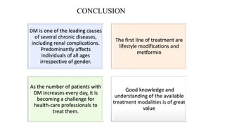 CONCLUSION
DM is one of the leading causes
of several chronic diseases,
including renal complications.
Predominantly affects
individuals of all ages
irrespective of gender.
The first line of treatment are
lifestyle modifications and
metformin
As the number of patients with
DM increases every day, it is
becoming a challenge for
health-care professionals to
treat them.
Good knowledge and
understanding of the available
treatment modalities is of great
value
 