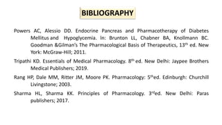 BIBLIOGRAPHY
Powers AC, Alessio DD. Endocrine Pancreas and Pharmacotherapy of Diabetes
Mellitus and Hypoglycemia. ln: Brunton LL, Chabner BA, Knollmann BC.
Goodman &Gilman’s The Pharmacological Basis of Therapeutics, 13th ed. New
York: McGraw-Hill; 2011.
Tripathi KD. Essentials of Medical Pharmacology. 8th ed. New Delhi: Jaypee Brothers
Medical Publishers; 2019.
Rang HP, Dale MM, Ritter JM, Moore PK. Pharmacology: 5thed. Edinburgh: Churchill
Livingstone; 2003.
Sharma HL, Sharma KK. Principles of Pharmacology. 3rded. New Delhi: Paras
publishers; 2017.
 