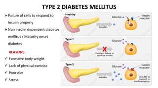 TYPE 2 DIABETES MELLITUS
Failure of cells to respond to
insulin properly
Non insulin dependent diabetes
mellitus / Maturity onset
diabetes
 Excessive body weight
 Lack of physical exercise
 Poor diet
 Stress
REASONS
 