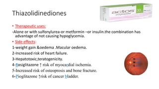 Thiazolidinediones
• Therapeutic uses:
-Alone or with sulfonylurea-or metformin –or insulin.the combination has
advantage of not causing hypoglycemia.
• Side effects:
1-weight gain &oedema .Macular oedema.
2-Increased risk of heart failure.
3-Hepatotoxic,teratogenicity.
4-Rosiglitazone ↑ risk of myocardial ischemia.
5-Increased risk of osteoprosis and bone fracture.
6-Pioglitazone ↑risk of cancer bladder.
 
