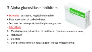 3-Alpha glucosidase inhibitors
• Examples : acarbose , miglitol.orally taken
• Slow absorbtion of carbohydrates
• Best one decrease post prandial plasma glucose
• Side effects:
1. Malabsorption,↓absorption of metformin (cannot combined with it )
2. Flatulence
3. Diarrhea
4. Don’t stimulate insulin release,don’t induce hypoglycemia.
 