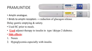 PRAMLINTIDE
• Amylin analogue.
• Binds to amylin receptors → reduction of glucagon release
Delay gastric emptying & satiety.
• Used SC prior to meals.
• Used adjunct therapy to insulin in type 1&type 2 diabetes.
• Side effects:
1. Nusea
2. Hypoglycemia especially with insulin.
 