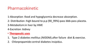 Pharmacokinetic
1-Absorption :food and hypoglycemia decrease absorption.
2- Distribution :high bound to p.p (90_99%)-pass bbb-pass placeta.
3-Metabolism:in liver by HME
4-Excretion :kidney
• Therapeutic uses
1. Type 2 diabetes mellitus (NIDDM).after failure diet & exercise.
2. Chlorpropamide:central diabetes insipidus.
 
