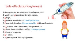 Side effects(sulfonylureas)
1-Hypoglycemia :esp overdose,elder,hepatic,renal.
2-weight gain:Appetite center stimulation.
3-Allergy.
4-Bone marrow inhibition.Chloropropamide.
5-Cholestatic jaundice chloropropamide -CNS manifestation.
6-↑coronary heart disease esp first genereation.
7-Edema due to antiduritic effect. chloropropamide
8-Failure of response.
9-GIT upset.
10 –Teratogenic& fetal hypoglycemia.
 