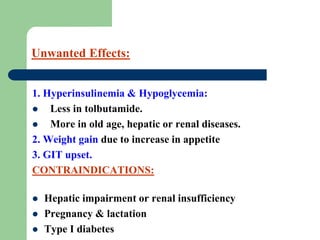 Unwanted Effects:
1. Hyperinsulinemia & Hypoglycemia:
 Less in tolbutamide.
 More in old age, hepatic or renal diseases.
2. Weight gain due to increase in appetite
3. GIT upset.
CONTRAINDICATIONS:
 Hepatic impairment or renal insufficiency
 Pregnancy & lactation
 Type I diabetes
 