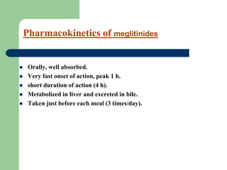 Pharmacokinetics of meglitinides
 Orally, well absorbed.
 Very fast onset of action, peak 1 h.
 short duration of action (4 h).
 Metabolized in liver and excreted in bile.
 Taken just before each meal (3 times/day).
 