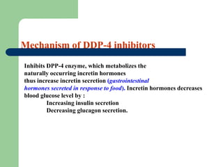 Mechanism of DDP-4 inhibitors
Inhibits DPP-4 enzyme, which metabolizes the
naturally occurring incretin hormones
thus increase incretin secretion (gastrointestinal
hormones secreted in response to food). Incretin hormones decreases
blood glucose level by :
Increasing insulin secretion
Decreasing glucagon secretion.
 
