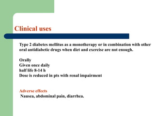 Clinical uses
Type 2 diabetes mellitus as a monotherapy or in combination with other
oral antidiabetic drugs when diet and exercise are not enough.
Orally
Given once daily
half life 8-14 h
Dose is reduced in pts with renal impairment
Adverse effects
Nausea, abdominal pain, diarrhea.
 