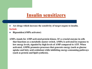  Are drugs which increase the sensitivity of target organs to insulin.
Include
 Biguanides(AMPk activator)
AMPK stands for AMP-activated protein kinase. It's a crucial enzyme in cells
that functions as a metabolic master switch. AMPK is activated in response to
low energy levels, signaled by high levels of AMP compared to ATP. When
activated, AMPK promotes processes that generate energy (such as glucose
uptake and fatty acid oxidation) while inhibiting energy-consuming pathways
(such as protein and lipid synthesis).
Insulin sensitizers
 