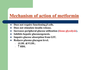  Does not require functioning β cells.
 Does not stimulate insulin release.
 Increases peripheral glucose utilization (tissue glycolysis).
 Inhibits hepatic gluconeogenesis.
 Impairs glucose absorption from GIT.
 Reduces plasma glucagon level.
– LDL &VLDL.
–  HDL
Mechanism of action of metformin
 