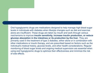 Oral hypoglycemic drugs are medications designed to help manage high blood sugar
levels in individuals with diabetes when lifestyle changes such as diet and exercise
alone are insufficient. These drugs are taken by mouth and work through various
mechanisms to improve insulin sensitivity, increase insulin production, or reduce
glucose absorption in the intestines or its production by the liver. They are
primarily used in the treatment of type 2 diabetes, either alone or in combination with
other medications or insulin therapy, and are prescribed based on factors such as the
individual's medical history, glucose levels, and other health considerations. Regular
monitoring of blood sugar levels and ongoing medical supervision are essential when
using oral hypoglycemic drugs to optimize their effectiveness and minimize the risk
of side effects.
 