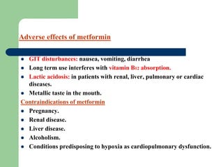  GIT disturbances: nausea, vomiting, diarrhea
 Long term use interferes with vitamin B12 absorption.
 Lactic acidosis: in patients with renal, liver, pulmonary or cardiac
diseases.
 Metallic taste in the mouth.
Contraindications of metformin
 Pregnancy.
 Renal disease.
 Liver disease.
 Alcoholism.
 Conditions predisposing to hypoxia as cardiopulmonary dysfunction.
Adverse effects of metformin
 