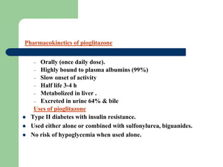 Pharmacokinetics of pioglitazone
– Orally (once daily dose).
– Highly bound to plasma albumins (99%)
– Slow onset of activity
– Half life 3-4 h
– Metabolized in liver .
– Excreted in urine 64% & bile
Uses of pioglitazone
 Type II diabetes with insulin resistance.
 Used either alone or combined with sulfonylurea, biguanides.
 No risk of hypoglycemia when used alone.
 