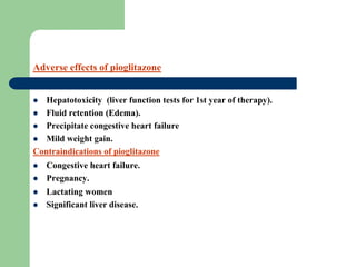  Hepatotoxicity (liver function tests for 1st year of therapy).
 Fluid retention (Edema).
 Precipitate congestive heart failure
 Mild weight gain.
Contraindications of pioglitazone
 Congestive heart failure.
 Pregnancy.
 Lactating women
 Significant liver disease.
Adverse effects of pioglitazone
 