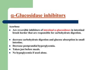 Acorbose
 Are reversible inhibitors of intestinal -glucosidases in intestinal
brush border that are responsible for carbohydrate digestion.
 decrease carbohydrate digestion and glucose absorption in small
intestine.
 Decrease postprandial hyperglycemia.
 Taken just before meals.
 No hypoglycemia if used alone.
-Glucosidase inhibitors
 