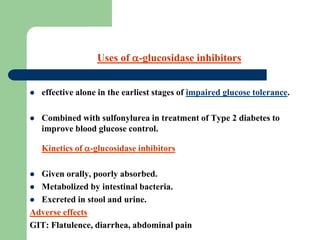 effective alone in the earliest stages of impaired glucose tolerance.
 Combined with sulfonylurea in treatment of Type 2 diabetes to
improve blood glucose control.
Kinetics of -glucosidase inhibitors
 Given orally, poorly absorbed.
 Metabolized by intestinal bacteria.
 Excreted in stool and urine.
Adverse effects
GIT: Flatulence, diarrhea, abdominal pain
Uses of -glucosidase inhibitors
 