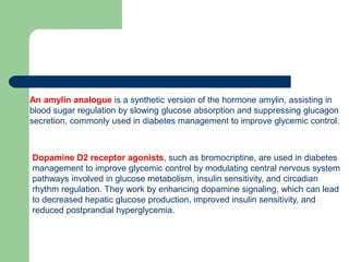 An amylin analogue is a synthetic version of the hormone amylin, assisting in
blood sugar regulation by slowing glucose absorption and suppressing glucagon
secretion, commonly used in diabetes management to improve glycemic control.
Dopamine D2 receptor agonists, such as bromocriptine, are used in diabetes
management to improve glycemic control by modulating central nervous system
pathways involved in glucose metabolism, insulin sensitivity, and circadian
rhythm regulation. They work by enhancing dopamine signaling, which can lead
to decreased hepatic glucose production, improved insulin sensitivity, and
reduced postprandial hyperglycemia.
 