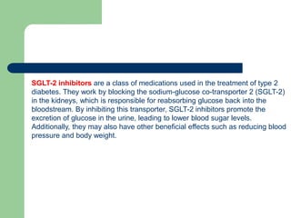 SGLT-2 inhibitors are a class of medications used in the treatment of type 2
diabetes. They work by blocking the sodium-glucose co-transporter 2 (SGLT-2)
in the kidneys, which is responsible for reabsorbing glucose back into the
bloodstream. By inhibiting this transporter, SGLT-2 inhibitors promote the
excretion of glucose in the urine, leading to lower blood sugar levels.
Additionally, they may also have other beneficial effects such as reducing blood
pressure and body weight.
 