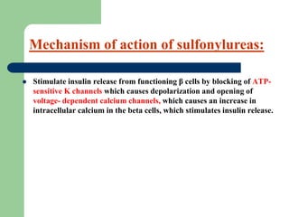  Stimulate insulin release from functioning β cells by blocking of ATP-
sensitive K channels which causes depolarization and opening of
voltage- dependent calcium channels, which causes an increase in
intracellular calcium in the beta cells, which stimulates insulin release.
Mechanism of action of sulfonylureas:
 