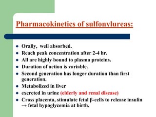 Pharmacokinetics of sulfonylureas:
 Orally, well absorbed.
 Reach peak concentration after 2-4 hr.
 All are highly bound to plasma proteins.
 Duration of action is variable.
 Second generation has longer duration than first
generation.
 Metabolized in liver
 excreted in urine (elderly and renal disease)
 Cross placenta, stimulate fetal β-cells to release insulin
→ fetal hypoglycemia at birth.
 