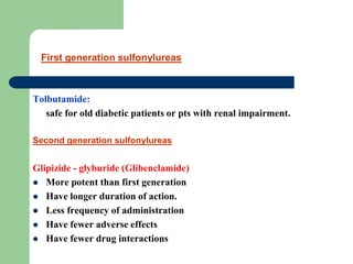 Tolbutamide:
safe for old diabetic patients or pts with renal impairment.
Second generation sulfonylureas
Glipizide - glyburide (Glibenclamide)
 More potent than first generation
 Have longer duration of action.
 Less frequency of administration
 Have fewer adverse effects
 Have fewer drug interactions
First generation sulfonylureas
 